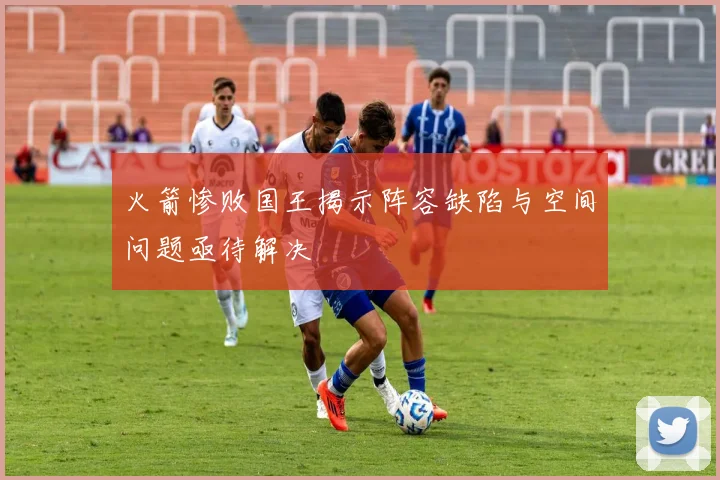 火箭惨败国王揭示阵容缺陷与空间问题亟待解决