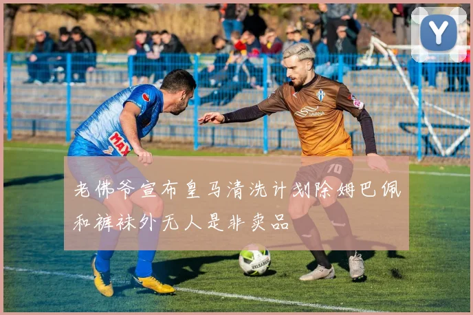 老佛爷宣布皇马清洗计划除姆巴佩和裤袜外无人是非卖品