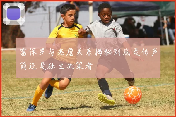 富保罗与老詹关系揭秘到底是传声筒还是独立决策者