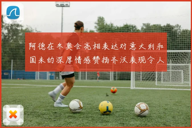 阿德在冬奥会亮相表达对意大利和国米的深厚情感赞扬齐沃表现令人惊喜