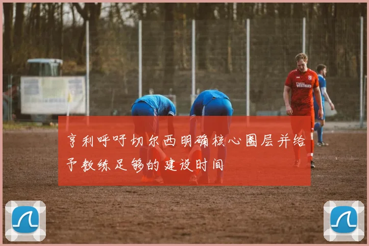 亨利呼吁切尔西明确核心圈层并给予教练足够的建设时间