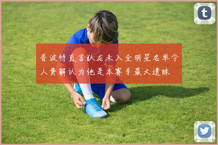 香波特直言狄龙未入全明星名单令人费解认为他是本赛季最大遗珠