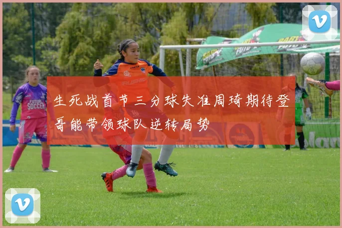生死战首节三分球失准周琦期待登哥能带领球队逆转局势
