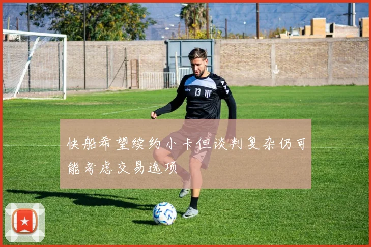 快船希望续约小卡但谈判复杂仍可能考虑交易选项