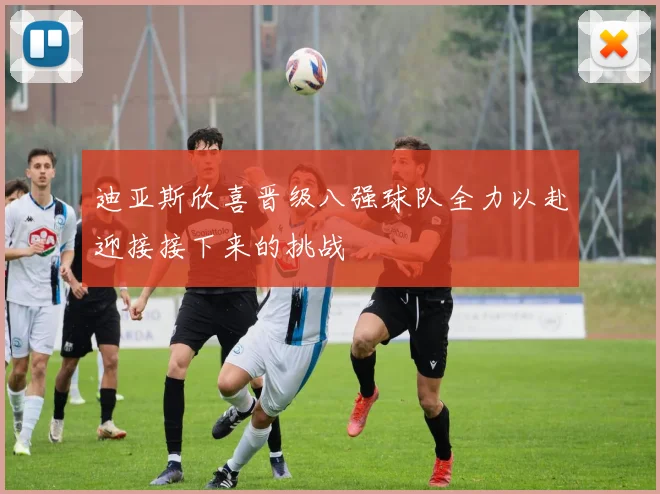 迪亚斯欣喜晋级八强球队全力以赴迎接接下来的挑战