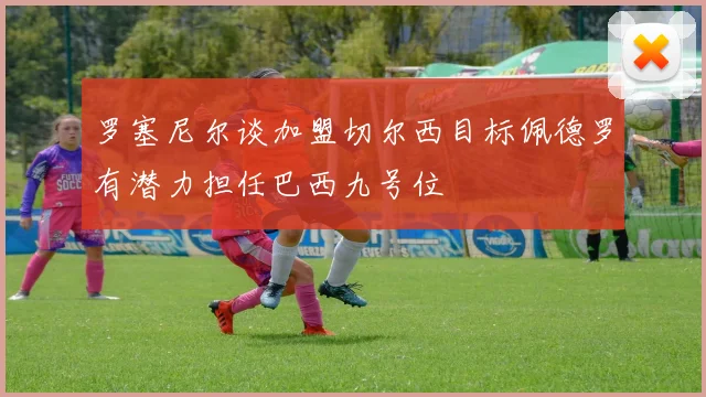 罗塞尼尔谈加盟切尔西目标佩德罗有潜力担任巴西九号位