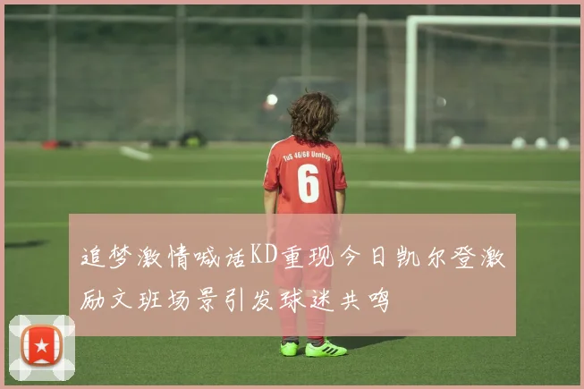 追梦激情喊话KD重现今日凯尔登激励文班场景引发球迷共鸣