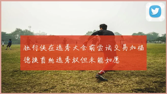 独行侠在选秀大会前尝试交易加福德换首轮选秀权但未能如愿