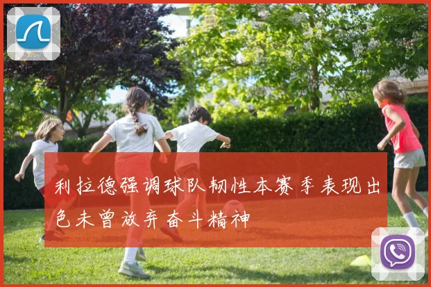 利拉德强调球队韧性本赛季表现出色未曾放弃奋斗精神