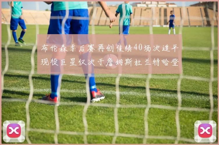 布伦森季后赛再创佳绩40场次追平现役巨星仅次于詹姆斯杜兰特哈登