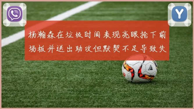 杨瀚森在垃圾时间表现亮眼抢下前场板并送出助攻但默契不足导致失误