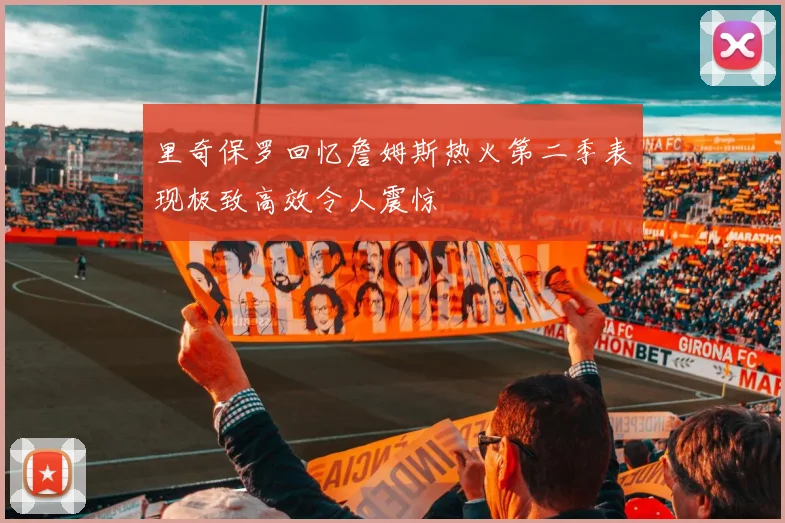 里奇保罗回忆詹姆斯热火第二季表现极致高效令人震惊