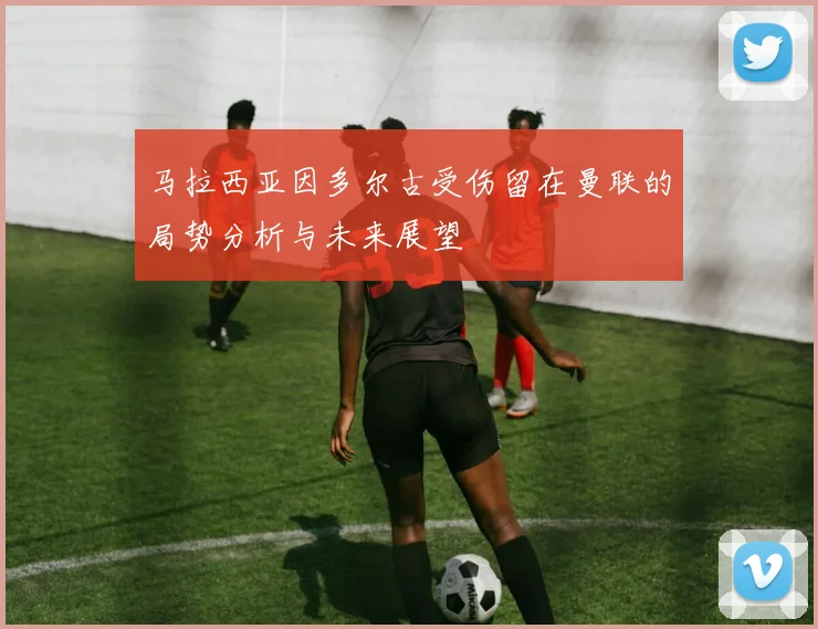 马拉西亚因多尔古受伤留在曼联的局势分析与未来展望