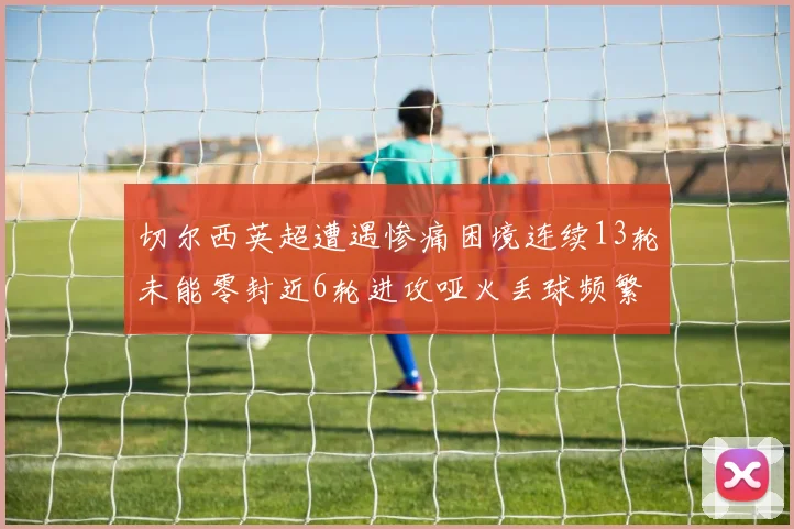 切尔西英超遭遇惨痛困境连续13轮未能零封近6轮进攻哑火丢球频繁