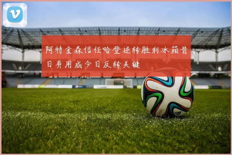 阿特金森信任哈登逆转胜利冰箱昔日弃用成今日反转关键