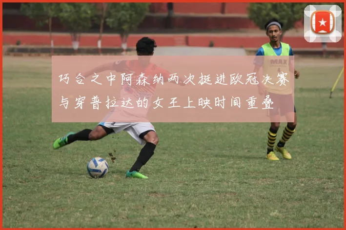 巧合之中阿森纳两次挺进欧冠决赛与穿普拉达的女王上映时间重叠