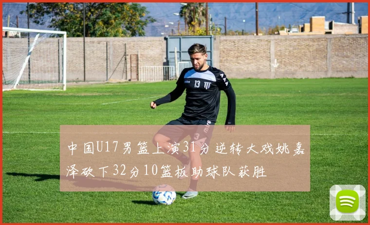 中国U17男篮上演31分逆转大戏姚嘉泽砍下32分10篮板助球队获胜