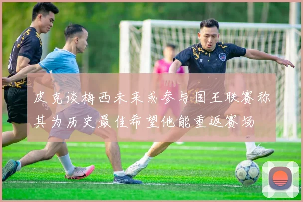 皮克谈梅西未来或参与国王联赛称其为历史最佳希望他能重返赛场