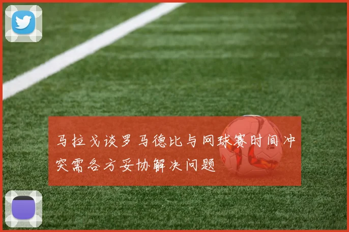 马拉戈谈罗马德比与网球赛时间冲突需各方妥协解决问题