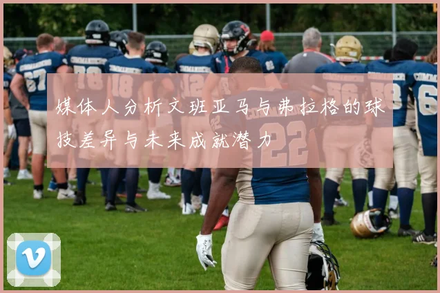 媒体人分析文班亚马与弗拉格的球技差异与未来成就潜力