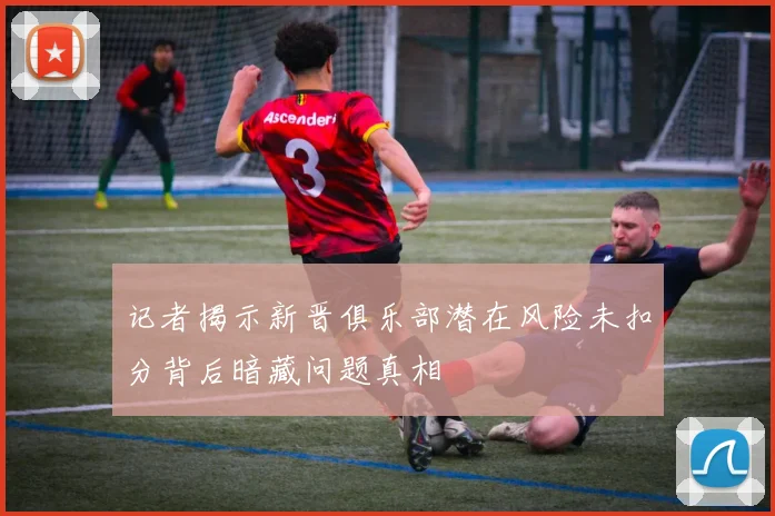 记者揭示新晋俱乐部潜在风险未扣分背后暗藏问题真相
