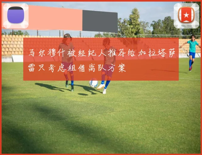马尔穆什被经纪人推荐给加拉塔萨雷只考虑租借离队方案