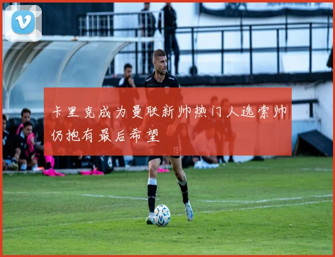 卡里克成为曼联新帅热门人选索帅仍抱有最后希望