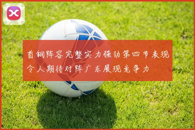 首钢阵容完整实力强劲第四节表现令人期待对阵广东展现竞争力