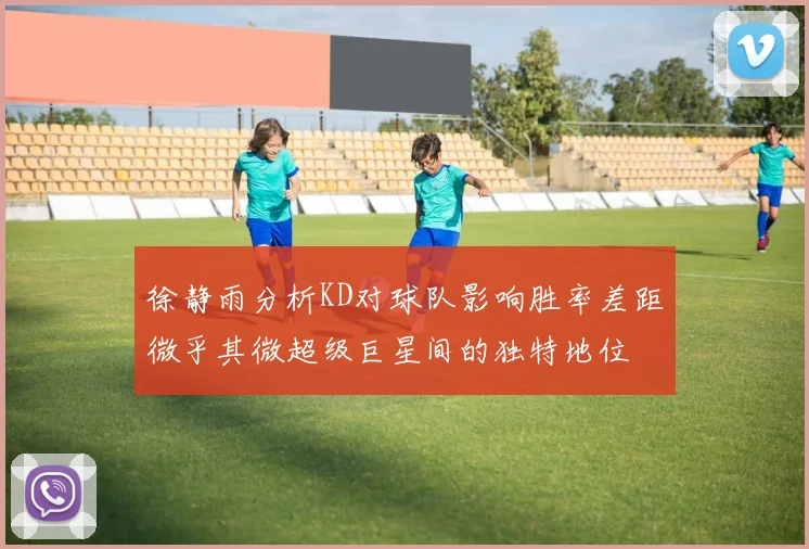 徐静雨分析KD对球队影响胜率差距微乎其微超级巨星间的独特地位